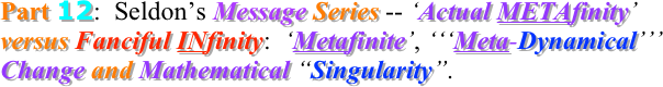 Part 12:  Seldon’s Message Series -- ‘Actual METAfinity’ versus Fanciful INfinity:  ‘Metafinite’, ‘‘‘Meta-Dynamical’’’ Change and Mathematical “Singularity”.
